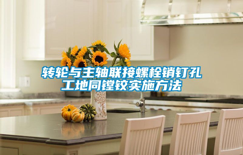 轉(zhuǎn)輪與主軸聯(lián)接螺栓銷釘孔工地同鏜鉸實(shí)施方法